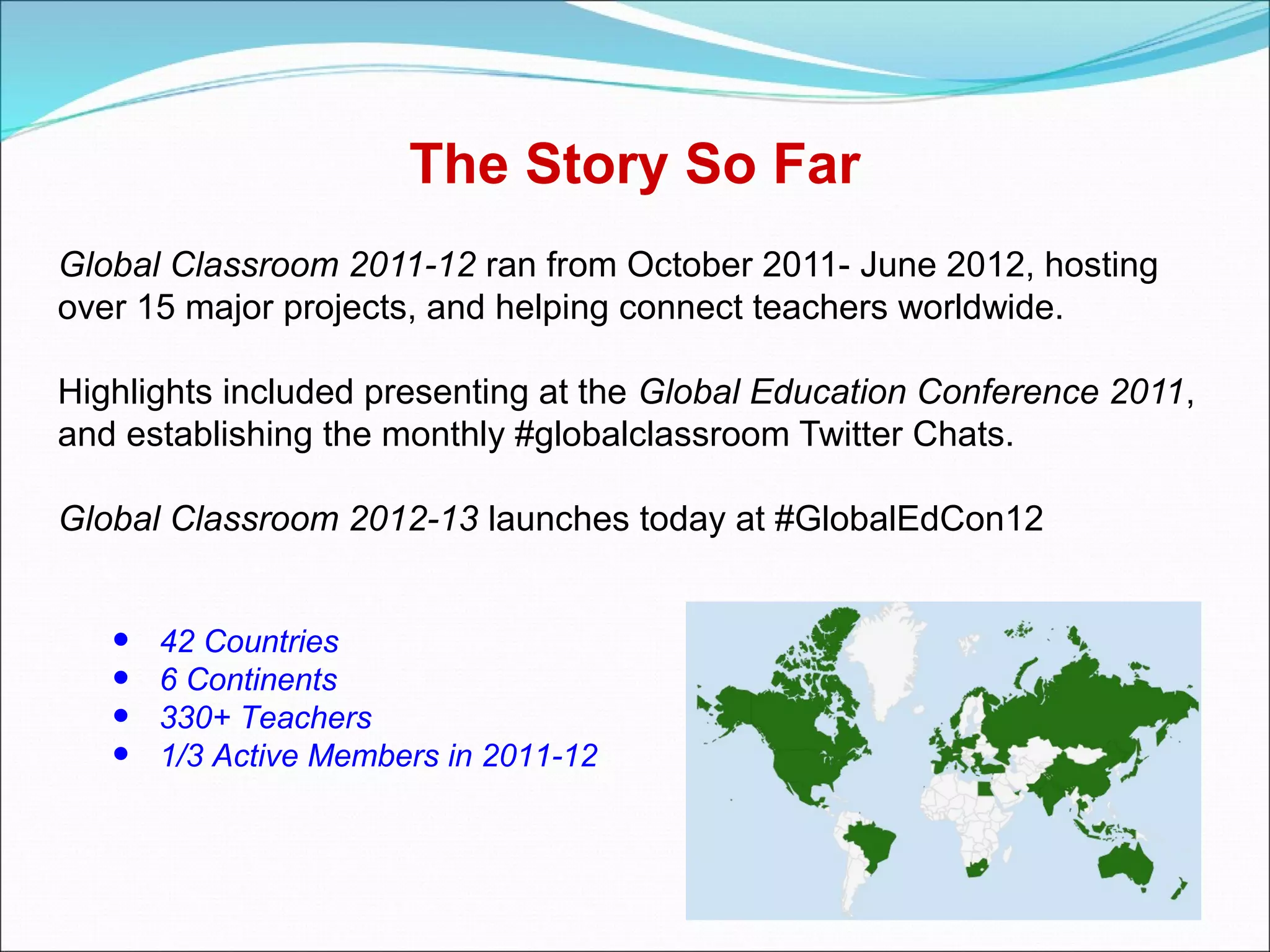 The Story So Far
Global Classroom 2011-12 ran from October 2011- June 2012, hosting
over 15 major projects, and helping connect teachers worldwide.

Highlights included presenting at the Global Education Conference 2011,
and establishing the monthly #globalclassroom Twitter Chats.

Global Classroom 2012-13 launches today at #GlobalEdCon12


   •   42 Countries
   •   6 Continents
   •   330+ Teachers
   •   1/3 Active Members in 2011-12
 