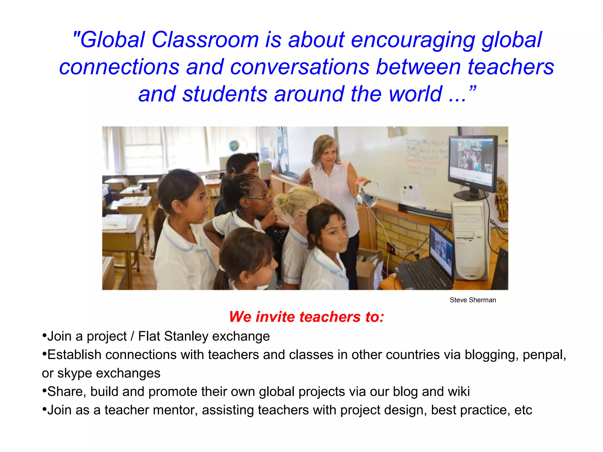 "Global Classroom is about encouraging global
  connections and conversations between teachers
         and students around the world ...”




                                                                      Steve Sherman

                                We invite teachers to:
•Join a project / Flat Stanley exchange
•Establish connections with teachers and classes in other countries via blogging, penpal,
or skype exchanges
•Share, build and promote their own global projects via our blog and wiki
•Join as a teacher mentor, assisting teachers with project design, best practice, etc
 