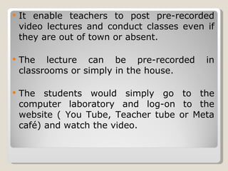 It enable teachers to post pre-recorded video lectures and conduct classes even if they are out of town or absent. The lecture can be pre-recorded in classrooms or simply in the house. The students would simply go to the computer laboratory and log-on to the website ( You Tube, Teacher tube or Meta café) and watch the video. 