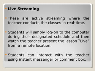 Live Streaming These are active streaming where the teacher conducts the classes in real-time. Students will simply log-on to the computer during their designated schedule and then watch the teacher present the lesson “Live” from a remote location. Students can interact with the teacher using instant messenger or comment box. 