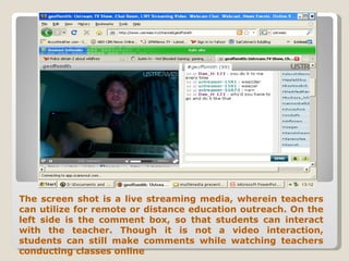 The screen shot is a live streaming media, wherein teachers can utilize for remote or distance education outreach. On the left side is the comment box, so that students can interact with the teacher. Though it is not a video interaction, students can still make comments while watching teachers conducting classes online 
