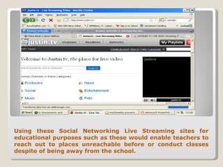 Using these Social Networking Live Streaming sites for educational purposes such as these would enable teachers to reach out to places unreachable before or conduct classes despite of being away from the school. 