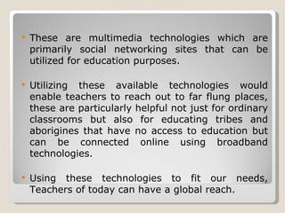 These are multimedia technologies which are primarily social networking sites that can be utilized for education purposes. Utilizing these available technologies would enable teachers to reach out to far flung places, these are particularly helpful not just for ordinary classrooms but also for educating tribes and aborigines that have no access to education but can be connected online using broadband technologies. Using these technologies to fit our needs, Teachers of today can have a global reach.  