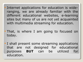 Internet applications for education is wide-ranging, we are already familiar with the different educational websites, e-learning sites but many of us are not yet acquainted with multimedia streaming for education. That, is where I am going to focused on today. I shall present some streaming applications that are not designed for educational purposes  BUT  can be utilized for education. 
