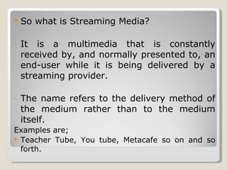 So what is Streaming Media? It is a multimedia that is constantly received by, and normally presented to, an end-user while it is being delivered by a streaming provider. The name refers to the delivery method of the medium rather than to the medium itself.  Examples are;  Teacher Tube, You tube, Metacafe so on and so forth. 