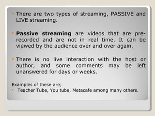 There are two types of streaming, PASSIVE and LIVE streaming. Passive streaming  are videos that are pre-recorded and are not in real time. It can be viewed by the audience over and over again. There is no live interaction with the host or author, and some comments may be left unanswered for days or weeks. Examples of these are; Teacher Tube, You tube, Metacafe among many others. 