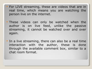 For LIVE streaming, these are videos that are in real time, which means you are watching the person live on the internet.  These videos can only be watched when the author is on live feed, unlike the passive streaming, it cannot be watched over and over again. In a live streaming, there can also be a real time interaction with the author, these is done through the available comment box, similar to a chat room format. 