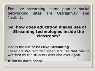 For Live streaming, some popular social networking sites are Ustream.tv and Justin.tv So, how does education makes use of Streaming technologies inside the classroom? One is the use of  Passive Streaming . These are Pre-recorded video lectures that can be watched by the students over and over again. It can be downloaded. 