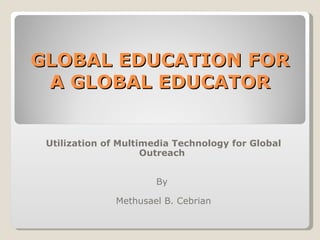 GLOBAL EDUCATION FOR A GLOBAL EDUCATOR Utilization of Multimedia Technology for Global Outreach  By  Methusael B. Cebrian 