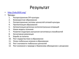 Результат
• http://edu2035.org/
• Тренды:
1. Распространение DIY-культуры
2. Всевозрастное образование
3. Распространение системы ценностей сетевой культуры
4. Прагматизация образования
5. Автоматизация рутинных интеллектуальных операций
6. Новая модель познания
7. Развитие индустрии улучшения когнитивных способностей
8. Когнитивная революция
9. Борьба за таланты
10. Рост лидерства Азии в образовании
11. Эпоха глобальных игроков в образовании
12. Рост значимости глобальных ценностей
13. Рост внимания к природе и бережному обхождению с ресурсами
 