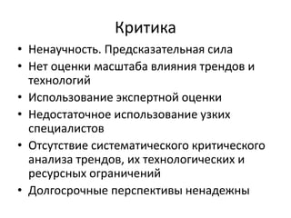 Критика
• Ненаучность. Предсказательная сила
• Нет оценки масштаба влияния трендов и
технологий
• Использование экспертной оценки
• Недостаточное использование узких
специалистов
• Отсутствие систематического критического
анализа трендов, их технологических и
ресурсных ограничений
• Долгосрочные перспективы ненадежны
 
