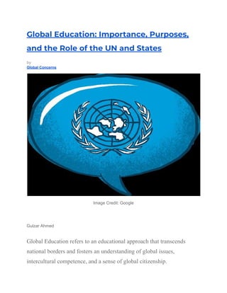 Global Education: Importance, Purposes,
and the Role of the UN and States
by
Global Concerns
Image Credit: Google
Gulzar Ahmed
Global Education refers to an educational approach that transcends
national borders and fosters an understanding of global issues,
intercultural competence, and a sense of global citizenship.
 