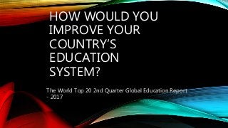 HOW WOULD YOU
IMPROVE YOUR
COUNTRY’S
EDUCATION
SYSTEM?
The World Top 20 2nd Quarter Global Education Report
- 2017
 
