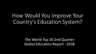 How Would You Improve Your
Country’s Education System?
The World Top 20 2nd Quarter
Global Education Report - 2018
 