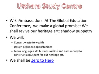 • Wiki Ambassadors: At The Global Education
  Conference, we make a global promise: We
  shall revive our heritage art: shadow puppetry
• We will:
  – Convert waste to wealth
  – Design economic opportunities
  – Learn languages, do business online and earn money to
    construct a museum for our heritage art.
• We shall be Zero to Hero
 
