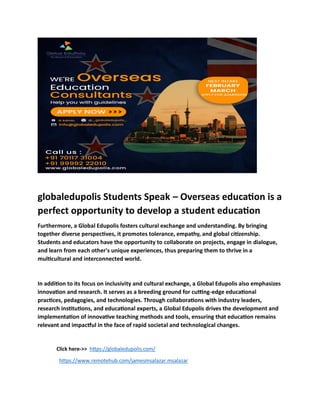 globaledupolis Students Speak – Overseas education is a
perfect opportunity to develop a student education
Furthermore, a Global Edupolis fosters cultural exchange and understanding. By bringing
together diverse perspectives, it promotes tolerance, empathy, and global citizenship.
Students and educators have the opportunity to collaborate on projects, engage in dialogue,
and learn from each other's unique experiences, thus preparing them to thrive in a
multicultural and interconnected world.
In addition to its focus on inclusivity and cultural exchange, a Global Edupolis also emphasizes
innovation and research. It serves as a breeding ground for cutting-edge educational
practices, pedagogies, and technologies. Through collaborations with industry leaders,
research institutions, and educational experts, a Global Edupolis drives the development and
implementation of innovative teaching methods and tools, ensuring that education remains
relevant and impactful in the face of rapid societal and technological changes.
Click here->> https://globaledupolis.com/
https://www.remotehub.com/jamesmsalazar.msalazar
 