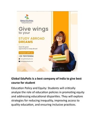 Global EduPolis is a best company of india to give best
course for student
Education Policy and Equity: Students will critically
analyze the role of education policies in promoting equity
and addressing educational disparities. They will explore
strategies for reducing inequality, improving access to
quality education, and ensuring inclusive practices.
 