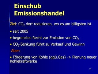Einschub
  Emissionshandel
Ziel: CO2 dort reduzieren, wo es am billigsten ist
• seit 2005
• begrenztes Recht zur Emission von CO2
• CO2-Senkung führt zu Verkauf und Gewinn
Aber:
• Förderung von Kohle (ggü.Gas) -> Planung neuer
Kohlekraftwerke
                                                104
 