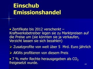 Einschub
  Emissionshandel

• Zertifikate bis 2012 verschenkt –
Kraftwerksbetreiber legen sie zu Marktpreisen auf
die Preise um (sie könnten sie ja verkaufen,
Verzicht lassen sie sich bezahlen)
 Zusatzprofite von weit über 5 Mrd. Euro jährlich
 AKWs profitieren von diesem Preis
• 7 % mehr Rechte herausgegeben als CO2
freigesetzt wurde.                            105
 
