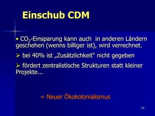 Einschub CDM

• CO2-Einsparung kann auch in anderen Ländern
geschehen (wenns billiger ist), wird verrechnet.
 bei 40% ist „Zusätzlichkeit“ nicht gegeben
 fördert zentralistische Strukturen statt kleiner
Projekte...



         = Neuer Ökokolonialismus
                                                 106
 