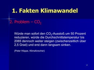 1. Fakten Klimawandel
2. Problem – CO2

  Würde man sofort den CO2-Ausstoß um 50 Prozent
  reduzieren, würde die Durchschnittstemperatur bis
  2065 dennoch weiter steigen (zwischenzeitlich über
  2,5 Grad) und erst dann langsam sinken.
  (Peter Höppe, Klimaforscher)




                                                       14
 