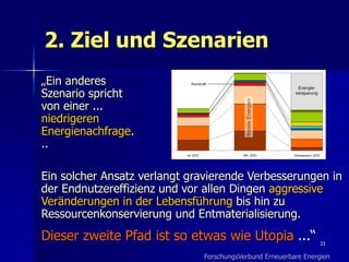 2. Ziel und Szenarien
„Ein anderes
Szenario spricht
von einer ...
niedrigeren
Energienachfrage.
..

Ein solcher Ansatz verlangt gravierende Verbesserungen in
der Endnutzereffizienz und vor allen Dingen aggressive
Veränderungen in der Lebensführung bis hin zu
Ressourcenkonservierung und Entmaterialisierung.
Dieser zweite Pfad ist so etwas wie Utopia ...“                 33

                              ForschungsVerbund Erneuerbare Energien
 