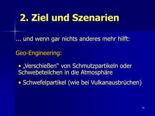 2. Ziel und Szenarien

... und wenn gar nichts anderes mehr hilft:

Geo-Engineering:

• „Verschießen“ von Schmutzpartikeln oder
Schwebeteilchen in die Atmosphäre
• Schwefelpartikel (wie bei Vulkanausbrüchen)



                                                34
 