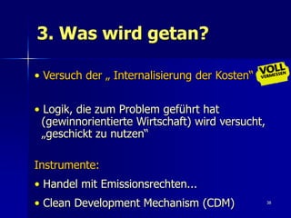 3. Was wird getan?

• Versuch der „ Internalisierung der Kosten“


• Logik, die zum Problem geführt hat
  (gewinnorientierte Wirtschaft) wird versucht,
  „geschickt zu nutzen“

Instrumente:
• Handel mit Emissionsrechten...
• Clean Development Mechanism (CDM)               38
 