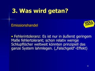 3. Was wird getan?

Emissionshandel


• Fehlerintoleranz: Es ist nur in äußerst geringem
Maße fehlertolerant; schon relativ wenige
Schlupflöcher weltweit könnten prinzipiell das
ganze System lahmlegen. („Falschgeld“-Effekt)



                                               40
 