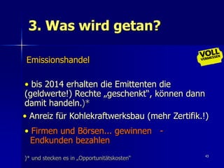 3. Was wird getan?

Emissionshandel

• bis 2014 erhalten die Emittenten die
(geldwerte!) Rechte „geschenkt“, können dann
damit handeln.)*
• Anreiz für Kohlekraftwerksbau (mehr Zertifik.!)
• Firmen und Börsen... gewinnen -
  Endkunden bezahlen
                                                43
)* und stecken es in „Opportunitätskosten“
 