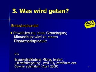 3. Was wird getan?

Emissionshandel
• Privatisierung eines Gemeinguts;
  Klimaschutz wird zu einem
  Finanzmarktprodukt


  P.S.
  Braunkohleförderer Mibrag fordert
  „Härtefallregelung“, weil CO2-Zertifikate den
  Gewinn schmälern (April 2009)                   44
 