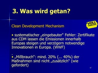 3. Was wird getan?

Clean Development Mechanism

• systematischer „eingebauter“ Fehler: Zertifikate
aus CDM lassen die Emissionen innerhalb
Europas steigen und verzögern notwendige
Innovationen in Europa. (WWF)
.
• „Mißbrauch“: mind. 20% (... 40%) der
Maßnahmen sind nicht „zusätzlich“ (wie
gefordert)
                                               47
 