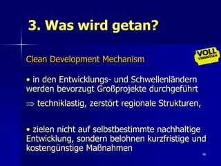 3. Was wird getan?

Clean Development Mechanism

• in den Entwicklungs- und Schwellenländern
werden bevorzugt Großprojekte durchgeführt
 techniklastig, zerstört regionale Strukturen,


• zielen nicht auf selbstbestimmte nachhaltige
Entwicklung, sondern belohnen kurzfristige und
kostengünstige Maßnahmen
                                                  48
 