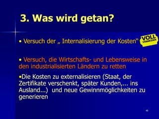 3. Was wird getan?

• Versuch der „ Internalisierung der Kosten“


• Versuch, die Wirtschafts- und Lebensweise in
den industrialisierten Ländern zu retten
•Die Kosten zu externalisieren (Staat, der
Zertifikate verschenkt, später Kunden,... ins
Ausland...) und neue Gewinnmöglichkeiten zu
generieren

                                                49
 