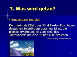 3. Was wird getan?

• Erneuerbare Energien
Der maximale Effekt des 53 Milliarden Euro teuren
deutschen Solarförderprogramms ist es, die
globale Erwärmung bis zum Ende des
Jahrhunderts um eine Stunde aufzuschieben
                            (Bjorn Lomborg, Umwelt-Statistiker).




                                                              51
 