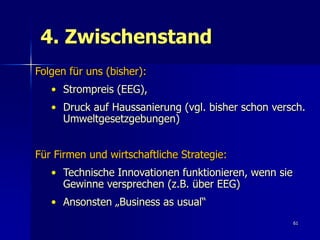 4. Zwischenstand
Folgen für uns (bisher):
   • Strompreis (EEG),
   • Druck auf Haussanierung (vgl. bisher schon versch.
     Umweltgesetzgebungen)


Für Firmen und wirtschaftliche Strategie:
   • Technische Innovationen funktionieren, wenn sie
     Gewinne versprechen (z.B. über EEG)
   • Ansonsten „Business as usual“
                                                       61
 