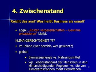 4. Zwischenstand
Reicht das aus? Was heißt Business als usual?

  • Logik: „Kosten vergesellschaften – Gewinne
    privatisieren“ bleibt.

  KLIMA-GERECHTIGKEIT ???
  • im Inland (wer bezahlt, wer gewinnt?)
  • global:
        • Biomasseenergie vs. Nahrungsmittel
        • vgl. Lebensstandard der Menschen in den
          klimaschädigenden Regionen vs. die von 62
          Klimakatastrophen meist Betroffenen...
 
