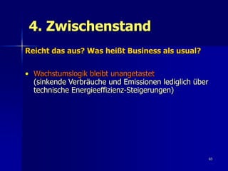 4. Zwischenstand
Reicht das aus? Was heißt Business als usual?

• Wachstumslogik bleibt unangetastet
  (sinkende Verbräuche und Emissionen lediglich über
  technische Energieeffizienz-Steigerungen)




                                                       63
 