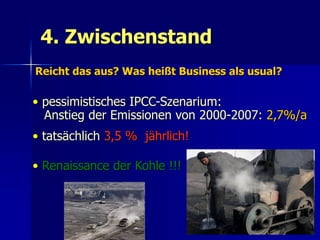 4. Zwischenstand
Reicht das aus? Was heißt Business als usual?

• pessimistisches IPCC-Szenarium:
  Anstieg der Emissionen von 2000-2007: 2,7%/a
• tatsächlich 3,5 % jährlich!

• Renaissance der Kohle !!!



                                                65
 