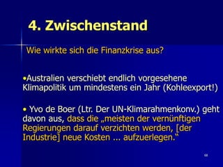 4. Zwischenstand
Wie wirkte sich die Finanzkrise aus?


•Australien verschiebt endlich vorgesehene
Klimapolitik um mindestens ein Jahr (Kohleexport!)

• Yvo de Boer (Ltr. Der UN-Klimarahmenkonv.) geht
davon aus, dass die „meisten der vernünftigen
Regierungen darauf verzichten werden, [der
Industrie] neue Kosten ... aufzuerlegen.“
                                              68
 
