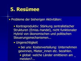 5. Resümee
• Probleme der bisherigen Aktivitäten:

   • Kontraproduktiv: Stärkung zentralistischer
   Strukturen (Emiss.-handel), nicht funktionaler
   Hybrid von ökonomischen und politischen
   Steuerungsmechanismen...
   • Ungerechtigkeit
      • bei uns: Kostenverteilung: Unternehmen
      gewinnen, Mieter_innen etc. bezahlen.
       • global: welche Länder emittieren am   70

       meisten?...
 