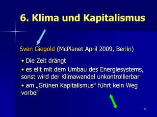 6. Klima und Kapitalismus


Sven Giegold (McPlanet April 2009, Berlin)
• Die Zeit drängt
• es eilt mit dem Umbau des Energiesystems,
sonst wird der Klimawandel unkontrollierbar
• am „Grünen Kapitalismus“ führt kein Weg
vorbei

                                              73
 