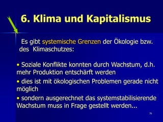 6. Klima und Kapitalismus

 Es gibt systemische Grenzen der Ökologie bzw.
des Klimaschutzes:

• Soziale Konflikte konnten durch Wachstum, d.h.
mehr Produktion entschärft werden
• dies ist mit ökologischen Problemen gerade nicht
möglich
• sondern ausgerechnet das systemstabilisierende
Wachstum muss in Frage gestellt werden...
                                              76
 