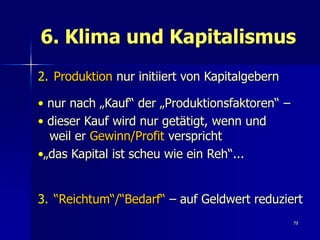 6. Klima und Kapitalismus
2. Produktion nur initiiert von Kapitalgebern

• nur nach „Kauf“ der „Produktionsfaktoren“ –
• dieser Kauf wird nur getätigt, wenn und
  weil er Gewinn/Profit verspricht
•„das Kapital ist scheu wie ein Reh“...


3. “Reichtum“/“Bedarf“ – auf Geldwert reduziert
                                                79
 