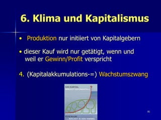 6. Klima und Kapitalismus
• Produktion nur initiiert von Kapitalgebern

• dieser Kauf wird nur getätigt, wenn und
  weil er Gewinn/Profit verspricht

4. (Kapitalakkumulations-=) Wachstumszwang




                                               81
 