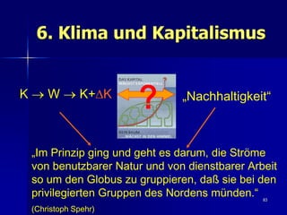 6. Klima und Kapitalismus


K  W  K+K
                      ?       „Nachhaltigkeit“



 „Im Prinzip ging und geht es darum, die Ströme
 von benutzbarer Natur und von dienstbarer Arbeit
 so um den Globus zu gruppieren, daß sie bei den
 privilegierten Gruppen des Nordens münden.“  83

 (Christoph Spehr)
 