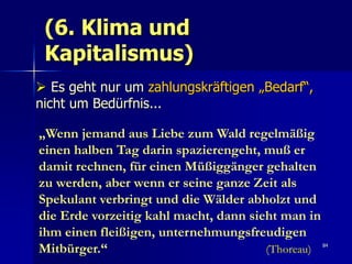 (6. Klima und
 Kapitalismus)
 Es geht nur um zahlungskräftigen „Bedarf“,
nicht um Bedürfnis...

„Wenn jemand aus Liebe zum Wald regelmäßig
einen halben Tag darin spazierengeht, muß er
damit rechnen, für einen Müßiggänger gehalten
zu werden, aber wenn er seine ganze Zeit als
Spekulant verbringt und die Wälder abholzt und
die Erde vorzeitig kahl macht, dann sieht man in
ihm einen fleißigen, unternehmungsfreudigen
Mitbürger.“                            (Thoreau)   84
 
