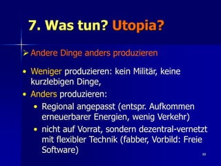 7. Was tun? Utopia?
 Andere Dinge anders produzieren

• Weniger produzieren: kein Militär, keine
  kurzlebigen Dinge,
• Anders produzieren:
   • Regional angepasst (entspr. Aufkommen
     erneuerbarer Energien, wenig Verkehr)
   • nicht auf Vorrat, sondern dezentral-vernetzt
     mit flexibler Technik (fabber, Vorbild: Freie
     Software)                                  89
 