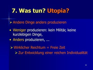 7. Was tun? Utopia?
 Andere Dinge anders produzieren

• Weniger produzieren: kein Militär, keine
  kurzlebigen Dinge,
• Anders produzieren, ...

 Wirklicher Reichtum = Freie Zeit
   Zur Entwicklung einer reichen Individualität


                                              90
 