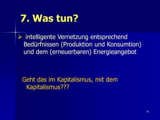 7. Was tun?
 intelligente Vernetzung entsprechend
 Bedürfnissen (Produktion und Konsumtion)
 und dem (erneuerbaren) Energieangebot



 Geht das im Kapitalismus, mit dem
  Kapitalismus???


                                            91
 